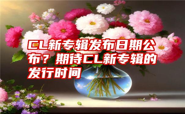 CL新专辑发布日期公布？期待CL新专辑的发行时间