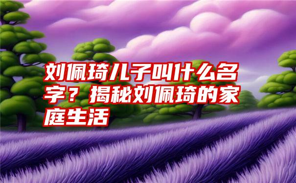 刘佩琦儿子叫什么名字？揭秘刘佩琦的家庭生活