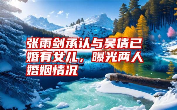 张雨剑承认与吴倩已婚有女儿,曝光两人婚姻情况