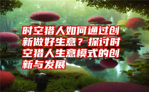 时空猎人如何通过创新做好生意？探讨时空猎人生意模式的创新与发展