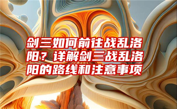 剑三如何前往战乱洛阳？详解剑三战乱洛阳的路线和注意事项