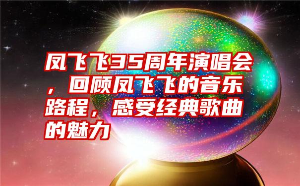 凤飞飞35周年演唱会，回顾凤飞飞的音乐路程，感受经典歌曲的魅力