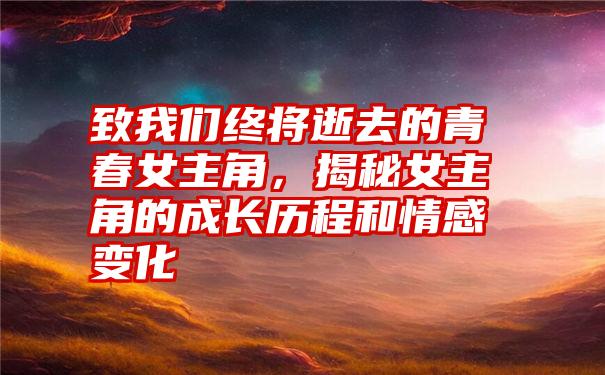 致我们终将逝去的青春女主角，揭秘女主角的成长历程和情感变化