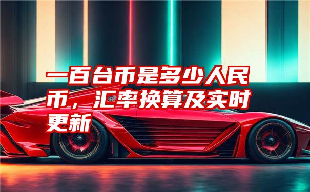 一百台币是多少人民币，汇率换算及实时更新