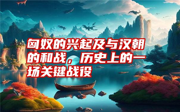 匈奴的兴起及与汉朝的和战，历史上的一场关键战役