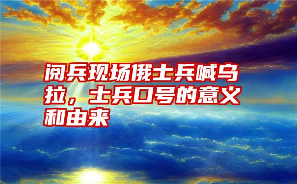 阅兵现场俄士兵喊乌拉,士兵口号的意义和由来