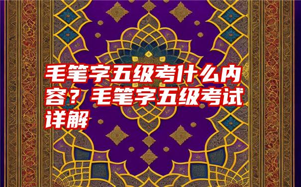 毛笔字五级考什么内容？毛笔字五级考试详解