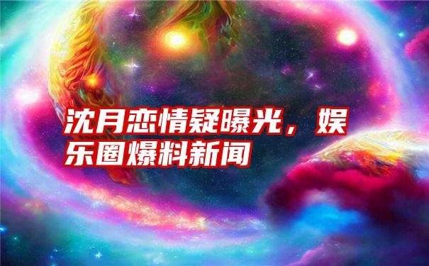 沈月恋情疑曝光，娱乐圈爆料新闻