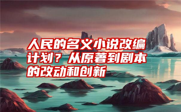 人民的名义小说改编计划？从原著到剧本的改动和创新