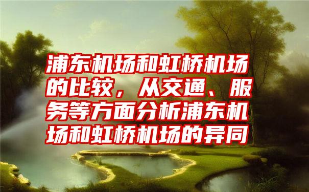 浦东机场和虹桥机场的比较，从交通、服务等方面分析浦东机场和虹桥机场的异同