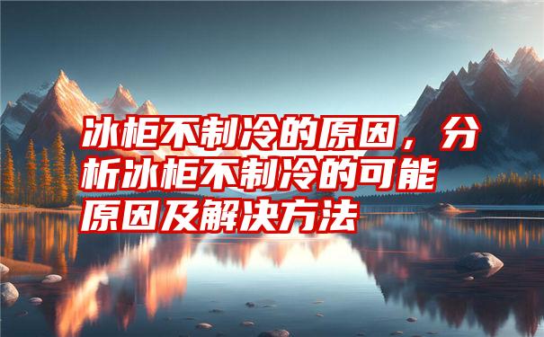 冰柜不制冷的原因,分析冰柜不制冷的可能原因及解决方法