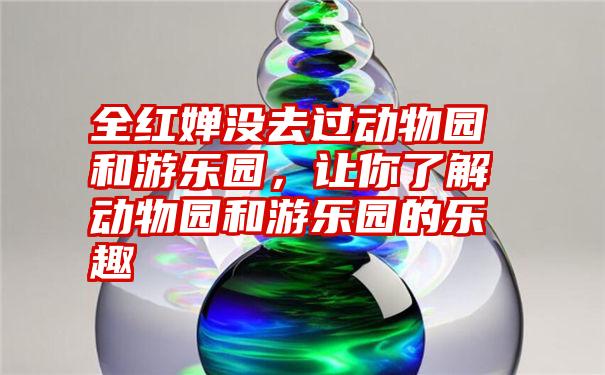 全红婵没去过动物园和游乐园，让你了解动物园和游乐园的乐趣