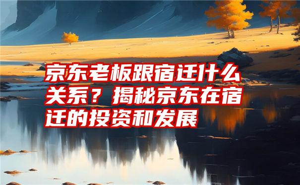 京东老板跟宿迁什么关系？揭秘京东在宿迁的投资和发展