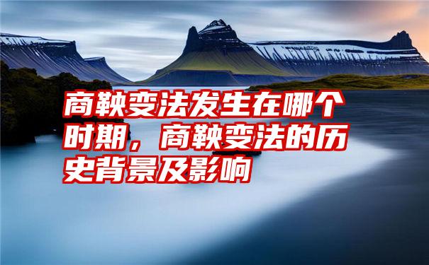 商鞅变法发生在哪个时期，商鞅变法的历史背景及影响