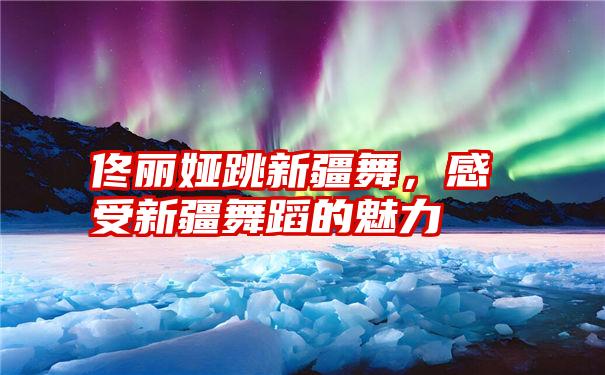 佟丽娅跳新疆舞，感受新疆舞蹈的魅力