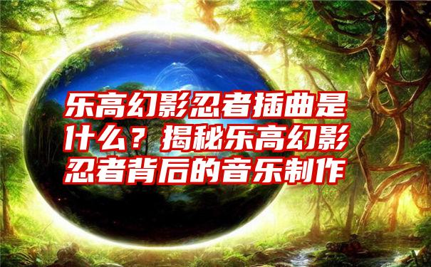 乐高幻影忍者插曲是什么？揭秘乐高幻影忍者背后的音乐制作