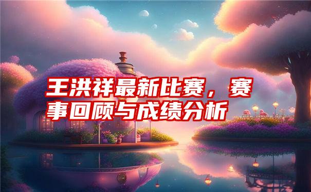 王洪祥最新比赛，赛事回顾与成绩分析