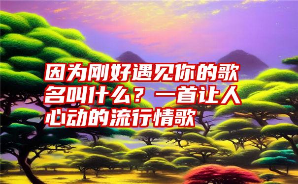 因为刚好遇见你的歌名叫什么？一首让人心动的流行情歌