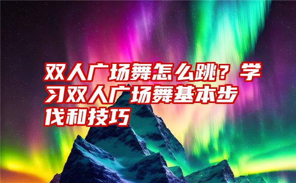 双人广场舞怎么跳？学习双人广场舞基本步伐和技巧