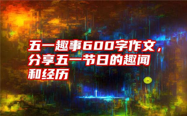 五一趣事600字作文，分享五一节日的趣闻和经历