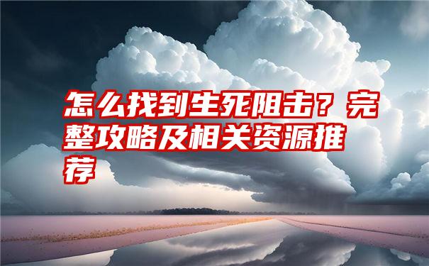 怎么找到生死阻击？完整攻略及相关资源推荐