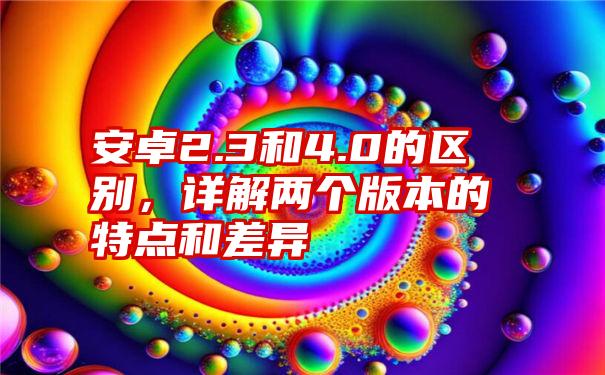 安卓2.3和4.0的区别，详解两个版本的特点和差异