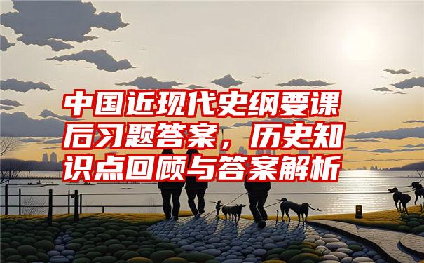 中国近现代史纲要课后习题答案，历史知识点回顾与答案解析