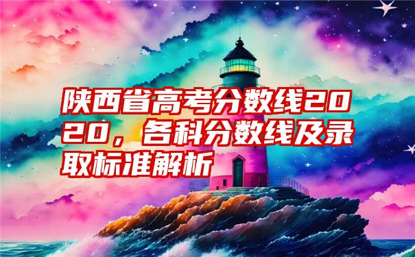 陕西省高考分数线2020，各科分数线及录取标准解析