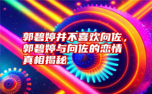 郭碧婷并不喜欢向佐，郭碧婷与向佐的恋情真相揭秘