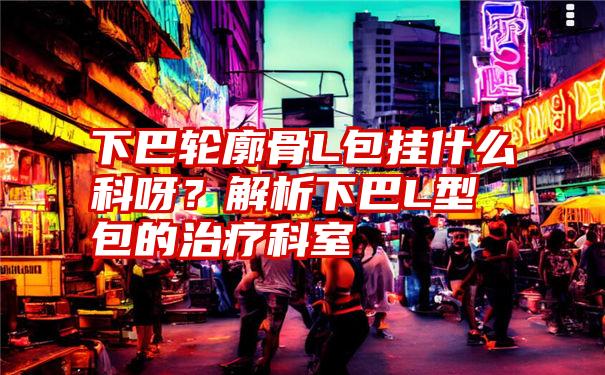 下巴轮廓骨L包挂什么科呀?解析下巴L型包的治疗科室