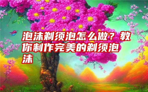 泡沫剃须泡怎么做？教你制作完美的剃须泡沫