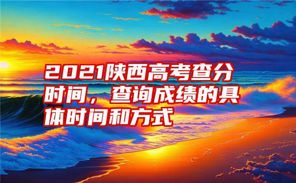 2021陕西高考查分时间，查询成绩的具体时间和方式