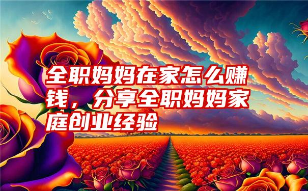 全职妈妈在家怎么赚钱，分享全职妈妈家庭创业经验