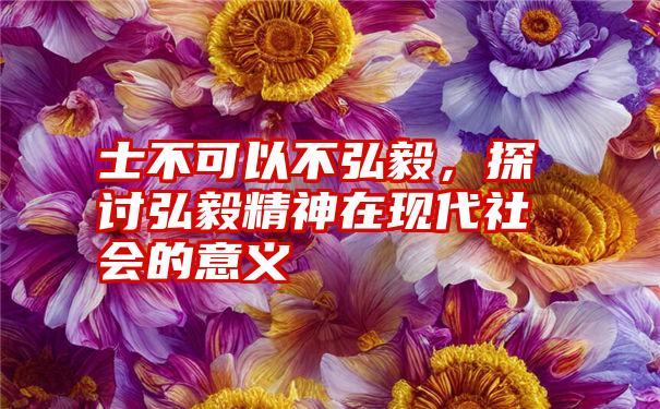 士不可以不弘毅，探讨弘毅精神在现代社会的意义