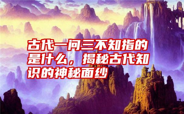 古代一问三不知指的是什么，揭秘古代知识的神秘面纱