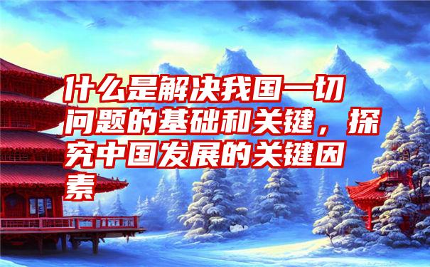 什么是解决我国一切问题的基础和关键，探究中国发展的关键因素