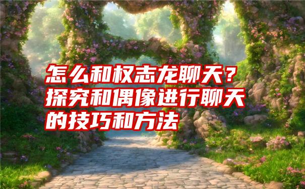 怎么和权志龙聊天？探究和偶像进行聊天的技巧和方法