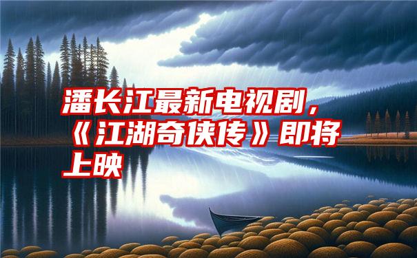 潘长江最新电视剧，《江湖奇侠传》即将上映