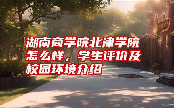 湖南商学院北津学院怎么样,学生评价及校园环境介绍