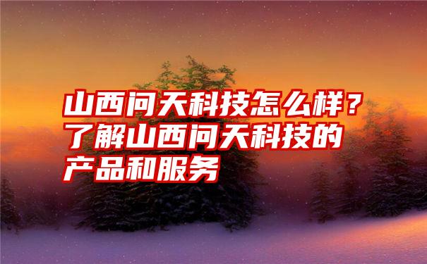 山西问天科技怎么样？了解山西问天科技的产品和服务