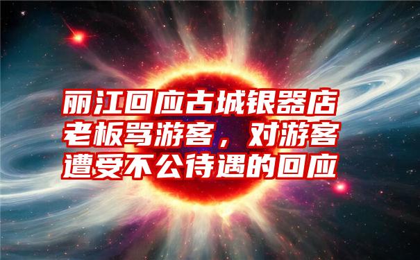 丽江回应古城银器店老板骂游客，对游客遭受不公待遇的回应