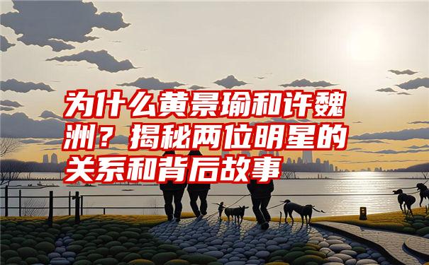 为什么黄景瑜和许魏洲？揭秘两位明星的关系和背后故事