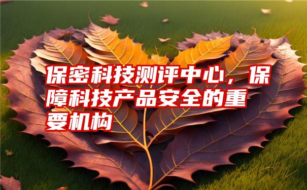 保密科技测评中心，保障科技产品安全的重要机构