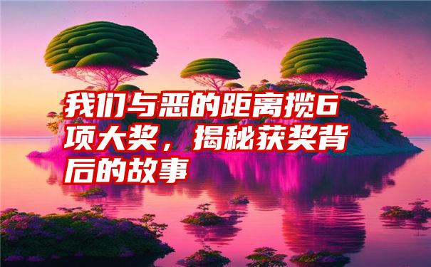 我们与恶的距离揽6项大奖，揭秘获奖背后的故事