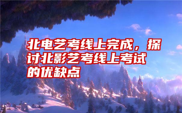 北电艺考线上完成，探讨北影艺考线上考试的优缺点