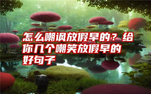 怎么嘲讽放假早的？给你几个嘲笑放假早的好句子