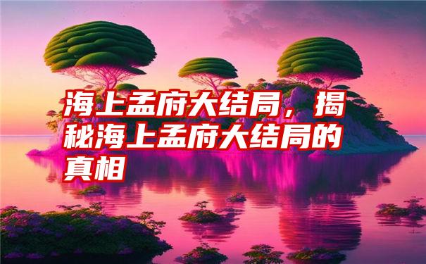 海上孟府大结局，揭秘海上孟府大结局的真相