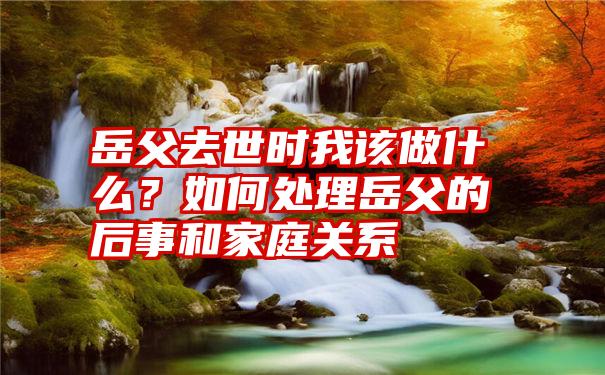 岳父去世时我该做什么？如何处理岳父的后事和家庭关系