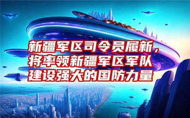 新疆军区司令员履新，将率领新疆军区军队建设强大的国防力量