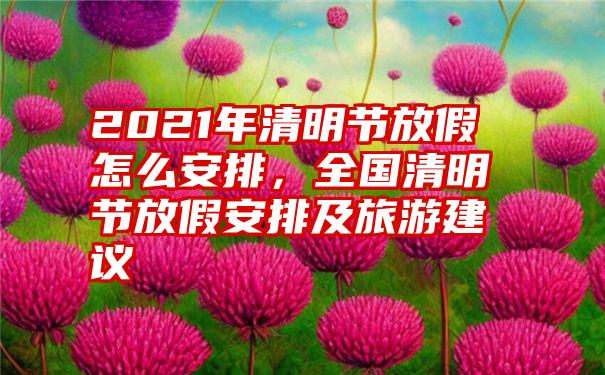 2021年清明节放假怎么安排,全国清明节放假安排及旅游建议